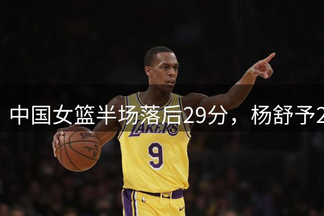 中国女篮半场落后29分，杨舒予23分爆发，2小将得分上双