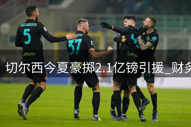 切尔西今夏豪掷2.1亿镑引援 财务合规性引外界关注