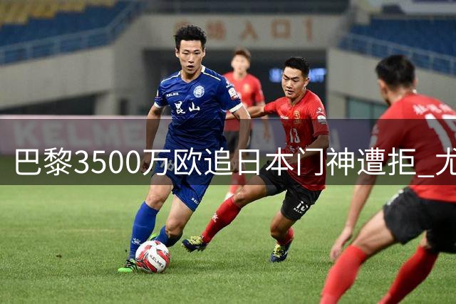 巴黎3500万欧追日本门神遭拒 尤文租借方案成潜在转机