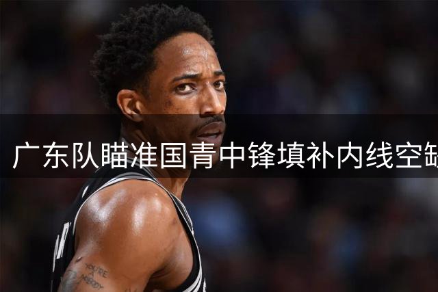 广东队瞄准国青中锋填补内线空缺