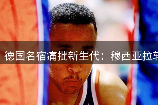 德国名宿痛批新生代：穆西亚拉软肋暴露 国家队领袖真空危机