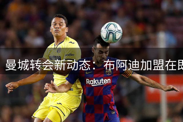 曼城转会新动态：布阿迪加盟在即，多笔交易即将敲定