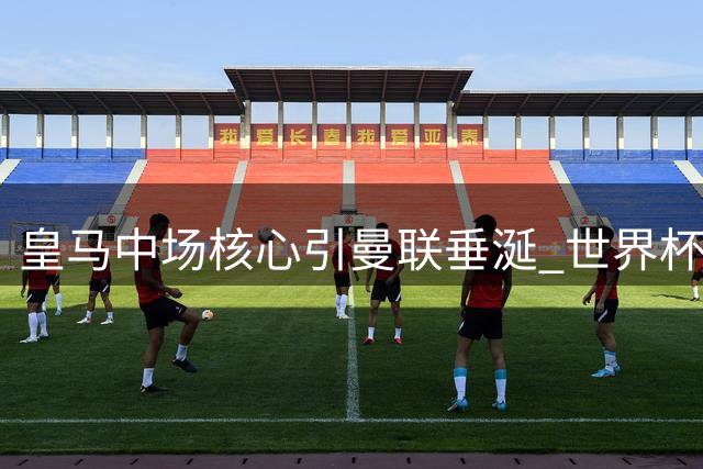 皇马中场核心引曼联垂涎 世界杯功臣或成红魔冬窗头号目标
