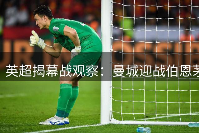 英超揭幕战观察：曼城迎战伯恩茅斯，阵容重建面临考验