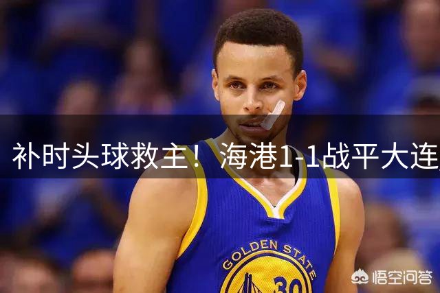 补时头球救主！海港1-1战平大连 魏震失点留遗憾