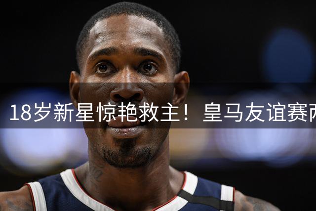 18岁新星惊艳救主！皇马友谊赛两度领先后遭意甲劲旅逼平