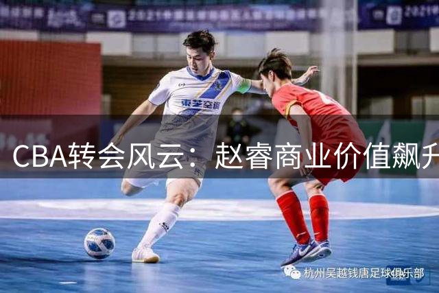 CBA转会风云：赵睿商业价值飙升，孙铭徽训练受阻，广东豪掷2000万挖角国手