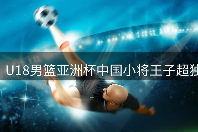 U18男篮亚洲杯中国小将王子超独揽25分率队晋级